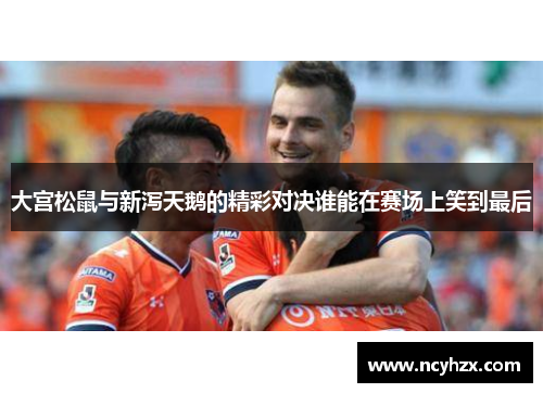大宫松鼠与新泻天鹅的精彩对决谁能在赛场上笑到最后