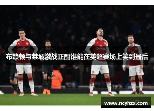 布赖顿与莱城激战正酣谁能在英超赛场上笑到最后